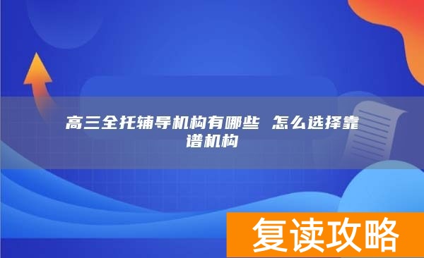 高三全托辅导机构有哪些 怎么选择靠谱机构